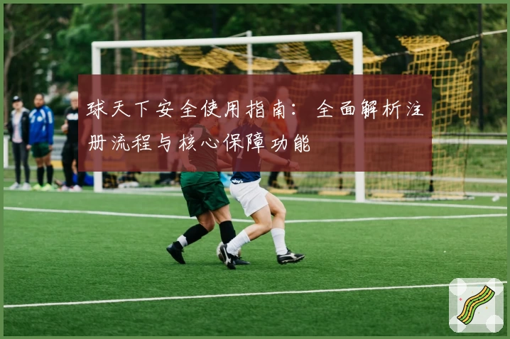 球天下安全使用指南：全面解析注册流程与核心保障功能