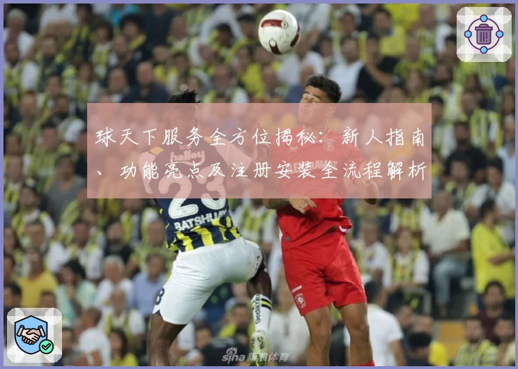 球天下服务全方位揭秘：新人指南、功能亮点及注册安装全流程解析