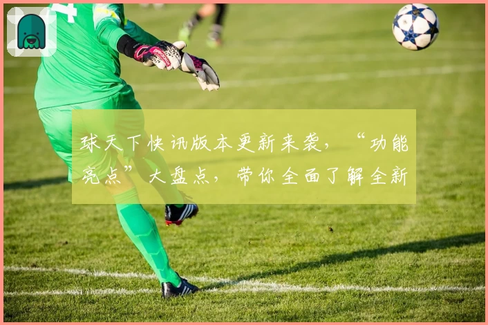 球天下快讯版本更新来袭，“功能亮点”大盘点，带你全面了解全新体验
