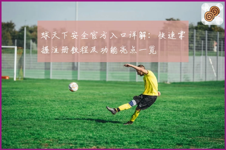 球天下安全官方入口详解：快速掌握注册教程及功能亮点一览