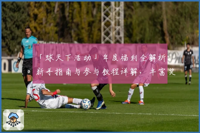 「球天下活动」年度福利全解析：新手指南与参与教程详解，丰富奖励等你来解锁
