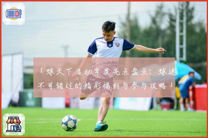「球天下活动年度亮点盘点：球迷不可错过的精彩福利与参与攻略」