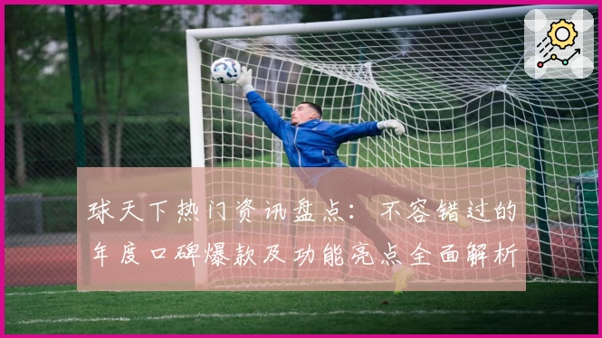 球天下热门资讯盘点：不容错过的年度口碑爆款及功能亮点全面解析