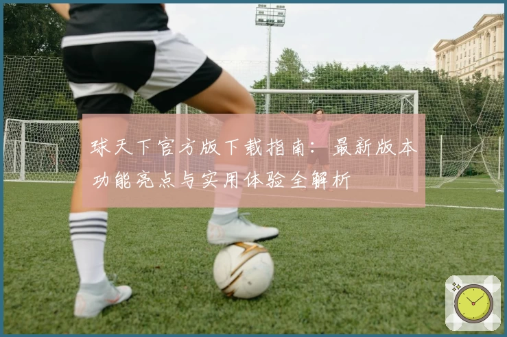 球天下官方版下载指南：最新版本功能亮点与实用体验全解析