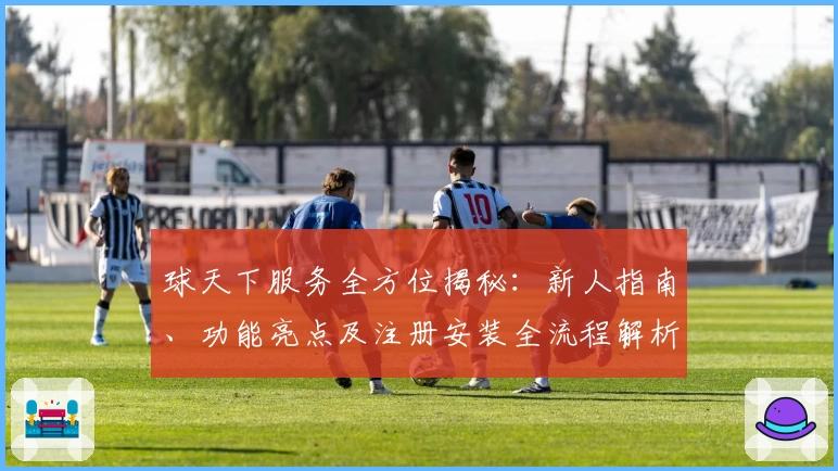球天下服务全方位揭秘：新人指南、功能亮点及注册安装全流程解析