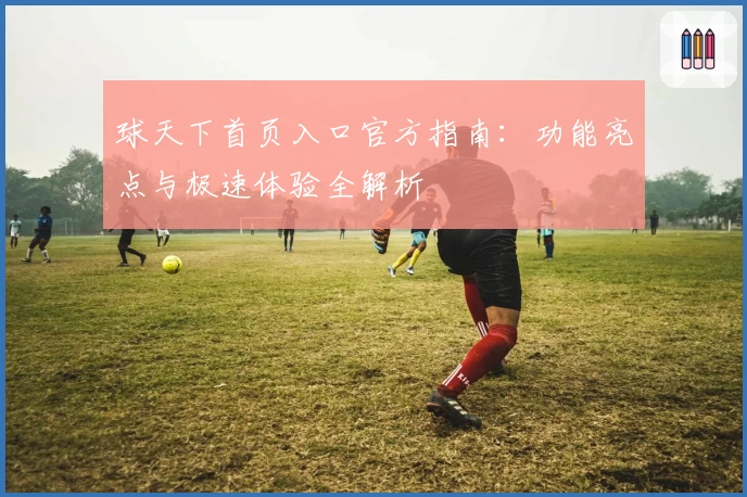 球天下首页入口官方指南：功能亮点与极速体验全解析