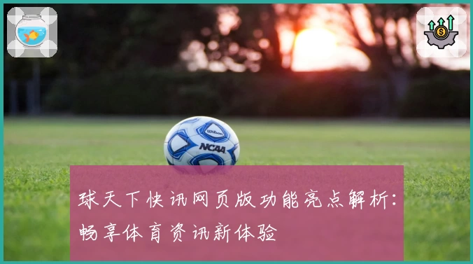 球天下快讯网页版功能亮点解析：畅享体育资讯新体验