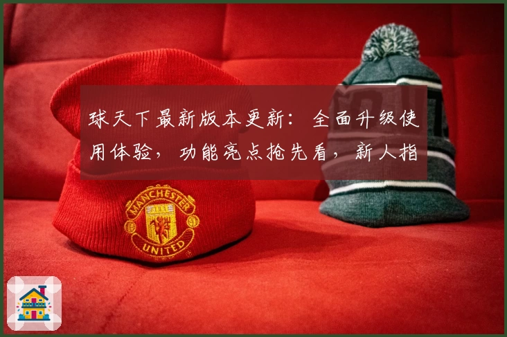 球天下最新版本更新：全面升级使用体验，功能亮点抢先看，新人指南助你快速上手