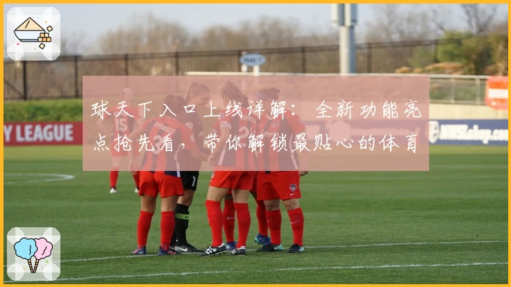 球天下入口上线详解：全新功能亮点抢先看，带你解锁最贴心的体育资讯体验