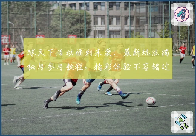球天下活动福利来袭：最新玩法揭秘与参与教程，精彩体验不容错过