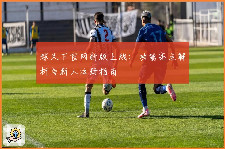 球天下官网新版上线：功能亮点解析与新人注册指南