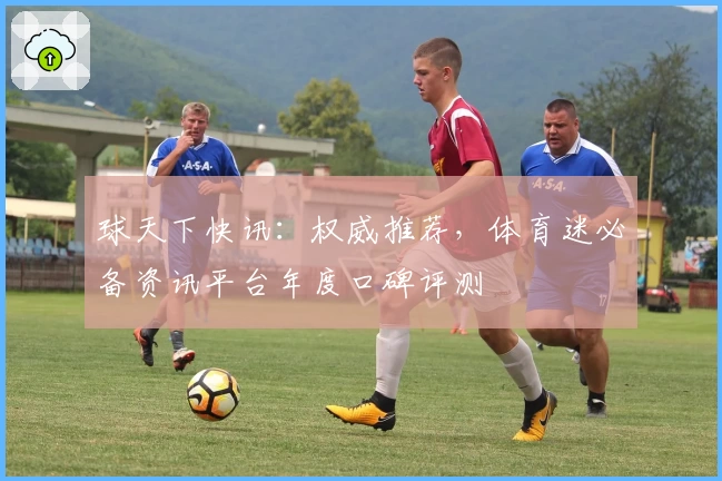 球天下快讯：权威推荐，体育迷必备资讯平台年度口碑评测