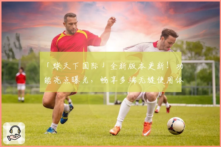「球天下国际」全新版本更新!功能亮点曝光,畅享多端无缝使用体验
