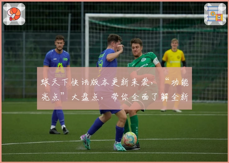 球天下快讯版本更新来袭，“功能亮点”大盘点，带你全面了解全新体验