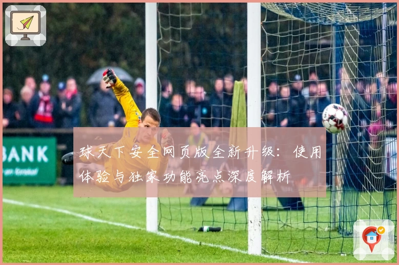 球天下安全网页版全新升级:使用体验与独家功能亮点深度解析
