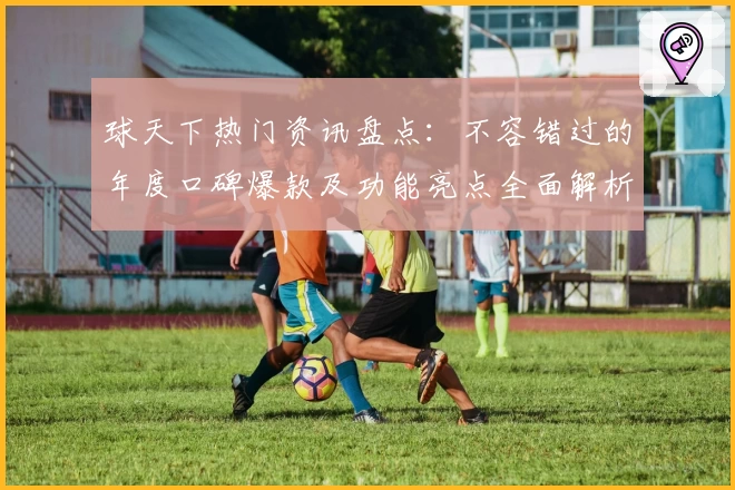 球天下热门资讯盘点：不容错过的年度口碑爆款及功能亮点全面解析