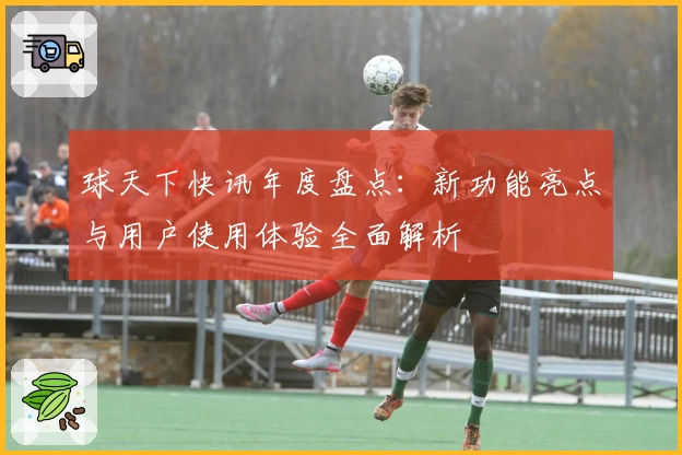 球天下快讯年度盘点：新功能亮点与用户使用体验全面解析