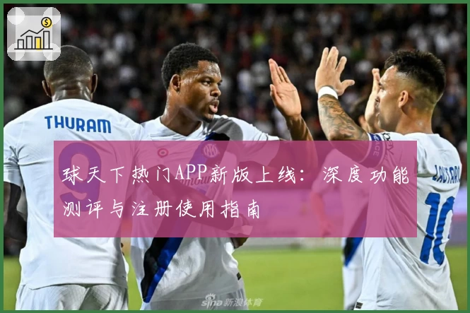 球天下热门APP新版上线：深度功能测评与注册使用指南