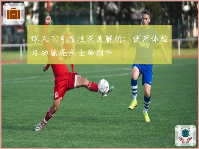 球天下可靠性深度解析：使用体验与功能亮点全面测评