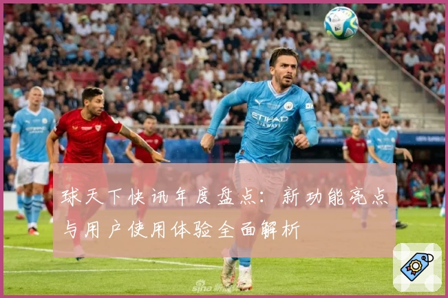 球天下快讯年度盘点：新功能亮点与用户使用体验全面解析