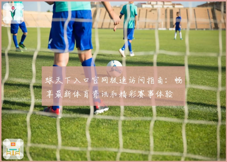 球天下入口官网极速访问指南：畅享最新体育资讯和精彩赛事体验