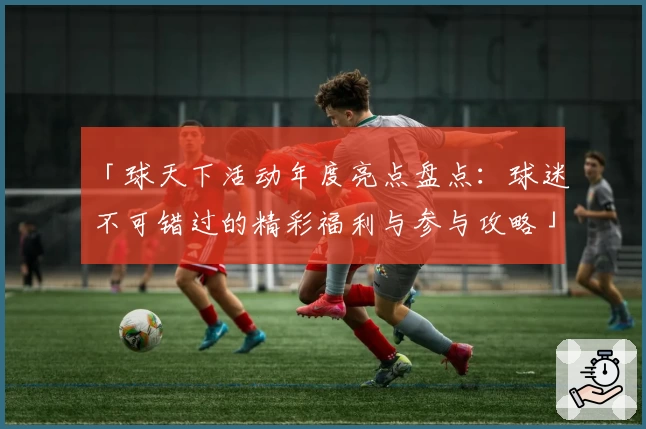 「球天下活动年度亮点盘点：球迷不可错过的精彩福利与参与攻略」