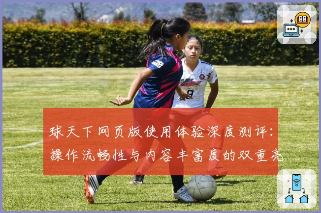 球天下网页版使用体验深度测评:操作流畅性与内容丰富度的双重亮点解析