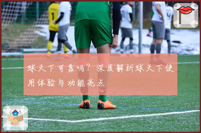 球天下可靠吗？深度解析球天下使用体验与功能亮点