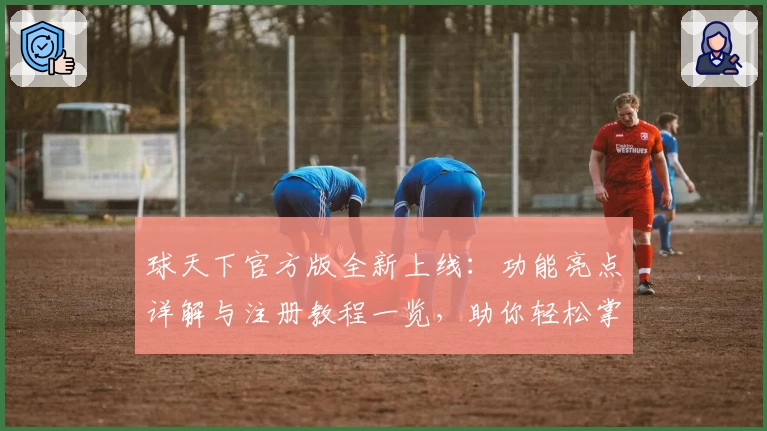 球天下官方版全新上线：功能亮点详解与注册教程一览，助你轻松掌握体育资讯