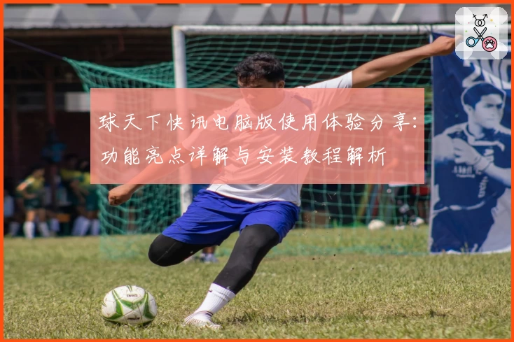 球天下快讯电脑版使用体验分享：功能亮点详解与安装教程解析