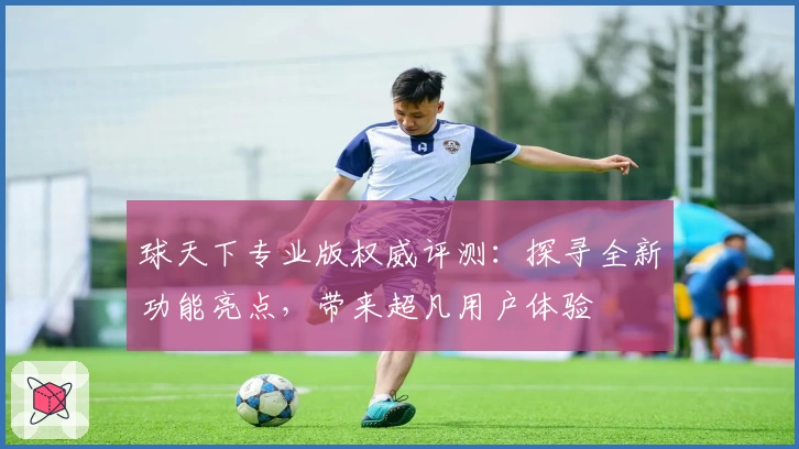 球天下专业版权威评测：探寻全新功能亮点，带来超凡用户体验